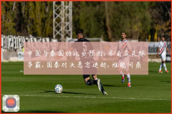 中国与泰国的比分预测,东南亚足球争霸,国泰对决悬念迭起,谁能问鼎巅峰